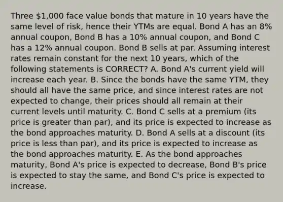 Three 1,000 face value bonds that mature in 10 years have the same level of risk, hence their YTMs are equal. Bond A has an 8% annual coupon, Bond B has a 10% annual coupon, and Bond C has a 12% annual coupon. Bond B sells at par. Assuming interest rates remain constant for the next 10 years, which of the following statements is CORRECT? A. Bond A's current yield will increase each year. B. Since the bonds have the same YTM, they should all have the same price, and since interest rates are not expected to change, their prices should all remain at their current levels until maturity. C. Bond C sells at a premium (its price is greater than par), and its price is expected to increase as the bond approaches maturity. D. Bond A sells at a discount (its price is less than par), and its price is expected to increase as the bond approaches maturity. E. As the bond approaches maturity, Bond A's price is expected to decrease, Bond B's price is expected to stay the same, and Bond C's price is expected to increase.