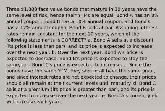 Three 1,000 face value bonds that mature in 10 years have the same level of risk, hence their YTMs are equal. Bond A has an 8% annual coupon, Bond B has a 10% annual coupon, and Bond C has a 12% annual coupon. Bond B sells at par. Assuming interest rates remain constant for the next 10 years, which of the following statements is CORRECT? a. Bond A sells at a discount (its price is less than par), and its price is expected to increase over the next year. b. Over the next year, Bond A's price is expected to decrease, Bond B's price is expected to stay the same, and Bond C's price is expected to increase. c. Since the bonds have the same YTM, they should all have the same price, and since interest rates are not expected to change, their prices should all remain at their current levels until maturity. d. Bond C sells at a premium (its price is greater than par), and its price is expected to increase over the next year. e. Bond A's current yield will increase each year.