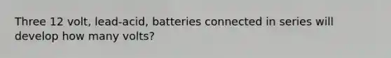 Three 12 volt, lead-acid, batteries connected in series will develop how many volts?