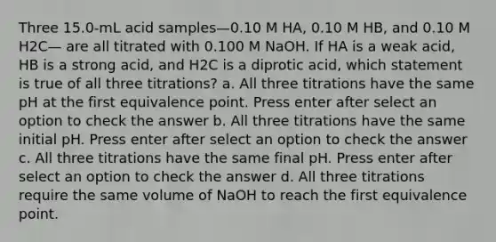 Three 15.0-mL acid samples—0.10 M HA, 0.10 M HB, and 0.10 M H2C— are all titrated with 0.100 M NaOH. If HA is a weak acid, HB is a strong acid, and H2C is a diprotic acid, which statement is true of all three titrations? a. All three titrations have the same pH at the first equivalence point. Press enter after select an option to check the answer b. All three titrations have the same initial pH. Press enter after select an option to check the answer c. All three titrations have the same final pH. Press enter after select an option to check the answer d. All three titrations require the same volume of NaOH to reach the first equivalence point.