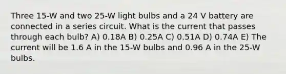 Three 15-W and two 25-W light bulbs and a 24 V battery are connected in a series circuit. What is the current that passes through each bulb? A) 0.18A B) 0.25A C) 0.51A D) 0.74A E) The current will be 1.6 A in the 15-W bulbs and 0.96 A in the 25-W bulbs.