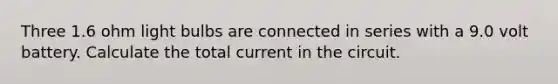 Three 1.6 ohm light bulbs are connected in series with a 9.0 volt battery. Calculate the total current in the circuit.