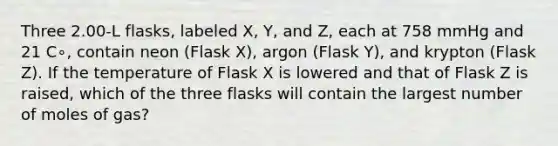 Three 2.00-L flasks, labeled X, Y, and Z, each at 758 mmHg and 21 C∘, contain neon (Flask X), argon (Flask Y), and krypton (Flask Z). If the temperature of Flask X is lowered and that of Flask Z is raised, which of the three flasks will contain the largest number of moles of gas?