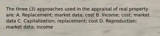 The three (3) approaches used in the appraisal of real property are: A. Replacement; market data; cost B. Income; cost; market data C. Capitalization; replacement; cost D. Reproduction; market data; income