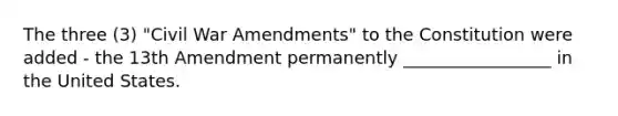 The three (3) "Civil War Amendments" to the Constitution were added - the 13th Amendment permanently _________________ in the United States.