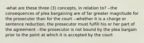 -what are these three (3) concepts, in relation to? --the consequences of plea bargaining are of far greater magnitude for the prosecutor than for the court --whether it is a charge or sentence reduction, the prosecutor must fulfill his or her part of the agreement --the prosecutor is not bound by the plea bargain prior to the point at which it is accepted by the court