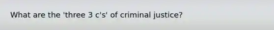 What are the 'three 3 c's' of criminal justice?