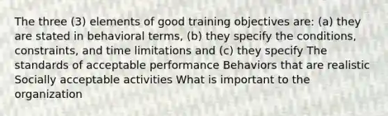 The three (3) elements of good training objectives are: (a) they are stated in behavioral terms, (b) they specify the conditions, constraints, and time limitations and (c) they specify The standards of acceptable performance Behaviors that are realistic Socially acceptable activities What is important to the organization