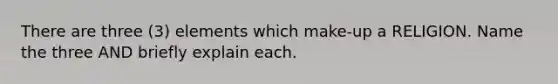 There are three (3) elements which make-up a RELIGION. Name the three AND briefly explain each.