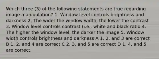 Which three (3) of the following statements are true regarding image manipulation? 1. Window level controls brightness and darkness 2. The wider the window width, the lower the contrast 3. Window level controls contrast (i.e., white and black ratio 4. The higher the window level, the darker the image 5. Window width controls brightness and darkness A 1, 2, and 3 are correct B 1, 2, and 4 are correct C 2. 3. and 5 are correct D 1, 4, and 5 are correct