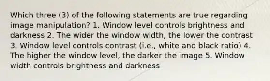 Which three (3) of the following statements are true regarding image manipulation? 1. Window level controls brightness and darkness 2. The wider the window width, the lower the contrast 3. Window level controls contrast (i.e., white and black ratio) 4. The higher the window level, the darker the image 5. Window width controls brightness and darkness