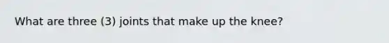 What are three (3) joints that make up the knee?