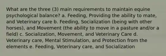 What are the three (3) main requirements to maintain equine psychological balance? a. Feeding, Providing the ability to mate, and Veterinary care b. Feeding, Socialization (being with other horses), and Movement (the ability to move in a pasture and/or a field) c. Socialization, Movement, and Veterinary Care d. Veterinary care, Mental Stimulation, and Protection from the elements e. Feeding, Veterinary care, and Socialization