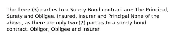 The three (3) parties to a Surety Bond contract are: The Principal, Surety and Obligee. Insured, Insurer and Principal None of the above, as there are only two (2) parties to a surety bond contract. Obligor, Obligee and Insurer