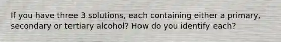 If you have three 3 solutions, each containing either a primary, secondary or tertiary alcohol? How do you identify each?