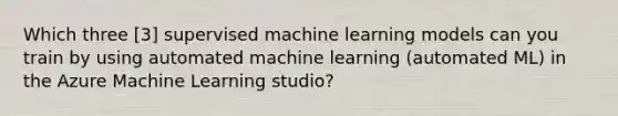 Which three [3] supervised machine learning models can you train by using automated machine learning (automated ML) in the Azure Machine Learning studio?