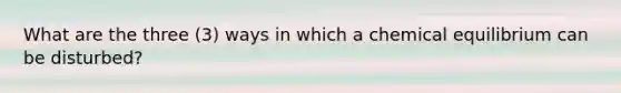 What are the three (3) ways in which a chemical equilibrium can be disturbed?