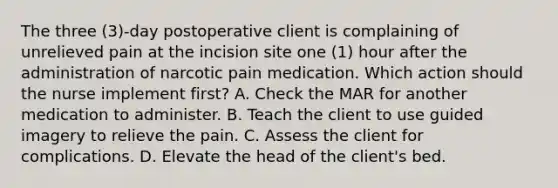 The three (3)-day postoperative client is complaining of unrelieved pain at the incision site one (1) hour after the administration of narcotic pain medication. Which action should the nurse implement first? A. Check the MAR for another medication to administer. B. Teach the client to use guided imagery to relieve the pain. C. Assess the client for complications. D. Elevate the head of the client's bed.