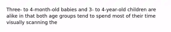 Three- to 4-month-old babies and 3- to 4-year-old children are alike in that both age groups tend to spend most of their time visually scanning the