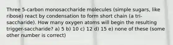 Three 5-carbon monosaccharide molecules (simple sugars, like ribose) react by condensation to form short chain (a tri-saccharide). How many oxygen atoms will begin the resulting trigger-saccharide? a) 5 b) 10 c) 12 d) 15 e) none of these (some other number is correct)