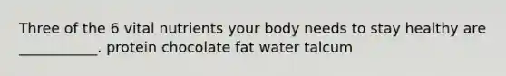 Three of the 6 vital nutrients your body needs to stay healthy are ___________. protein chocolate fat water talcum