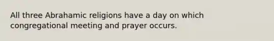 All three Abrahamic religions have a day on which congregational meeting and prayer occurs.