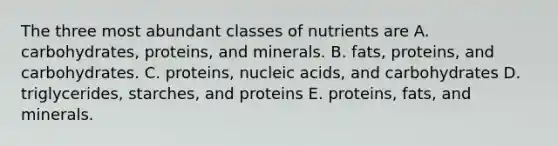 The three most abundant classes of nutrients are A. carbohydrates, proteins, and minerals. B. fats, proteins, and carbohydrates. C. proteins, nucleic acids, and carbohydrates D. triglycerides, starches, and proteins E. proteins, fats, and minerals.