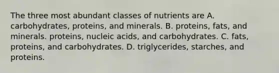 The three most abundant classes of nutrients are A. carbohydrates, proteins, and minerals. B. proteins, fats, and minerals. proteins, nucleic acids, and carbohydrates. C. fats, proteins, and carbohydrates. D. triglycerides, starches, and proteins.