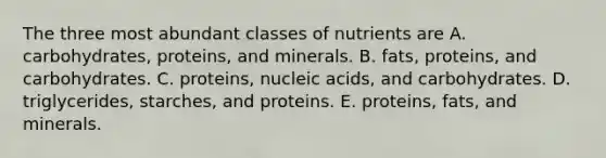 The three most abundant classes of nutrients are A. carbohydrates, proteins, and minerals. B. fats, proteins, and carbohydrates. C. proteins, nucleic acids, and carbohydrates. D. triglycerides, starches, and proteins. E. proteins, fats, and minerals.