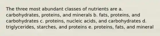 The three most abundant classes of nutrients are a. carbohydrates, proteins, and minerals b. fats, proteins, and carbohydrates c. proteins, nucleic acids, and carbohydrates d. triglycerides, starches, and proteins e. proteins, fats, and mineral