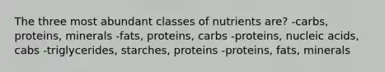 The three most abundant classes of nutrients are? -carbs, proteins, minerals -fats, proteins, carbs -proteins, nucleic acids, cabs -triglycerides, starches, proteins -proteins, fats, minerals