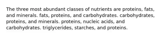 The three most abundant classes of nutrients are proteins, fats, and minerals. fats, proteins, and carbohydrates. carbohydrates, proteins, and minerals. proteins, nucleic acids, and carbohydrates. triglycerides, starches, and proteins.