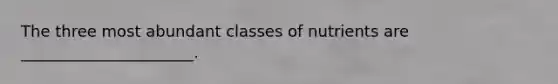 The three most abundant classes of nutrients are ______________________.