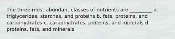 The three most abundant classes of nutrients are _________ a. triglycerides, starches, and proteins b. fats, proteins, and carbohydrates c. carbohydrates, proteins, and minerals d. proteins, fats, and minerals