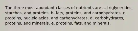 The three most abundant classes of nutrients are a. triglycerides, starches, and proteins. b. fats, proteins, and carbohydrates. c. proteins, nucleic acids, and carbohydrates. d. carbohydrates, proteins, and minerals. e. proteins, fats, and minerals.