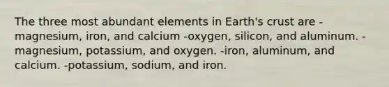 The three most abundant elements in Earth's crust are -magnesium, iron, and calcium -oxygen, silicon, and aluminum. -magnesium, potassium, and oxygen. -iron, aluminum, and calcium. -potassium, sodium, and iron.