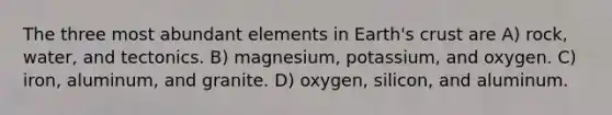 The three most abundant elements in Earth's crust are A) rock, water, and tectonics. B) magnesium, potassium, and oxygen. C) iron, aluminum, and granite. D) oxygen, silicon, and aluminum.