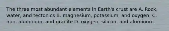 The three most abundant elements in Earth's crust are A. Rock, water, and tectonics B. magnesium, potassium, and oxygen. C. iron, aluminum, and granite D. oxygen, silicon, and aluminum.