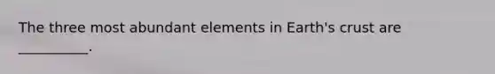 The three most abundant elements in Earth's crust are __________.