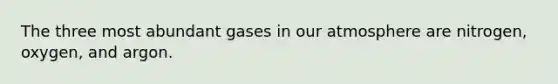 The three most abundant gases in our atmosphere are nitrogen, oxygen, and argon.