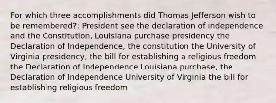 For which three accomplishments did Thomas Jefferson wish to be remembered?: President see the declaration of independence and the Constitution, Louisiana purchase presidency the Declaration of Independence, the constitution the University of Virginia presidency, the bill for establishing a religious freedom the Declaration of Independence Louisiana purchase, the Declaration of Independence University of Virginia the bill for establishing religious freedom