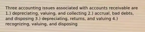 Three accounting issues associated with accounts receivable are 1.) depreciating, valuing, and collecting 2.) accrual, bad debts, and disposing 3.) depreciating, returns, and valuing 4.) recognizing, valuing, and disposing