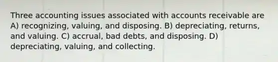 Three accounting issues associated with accounts receivable are A) recognizing, valuing, and disposing. B) depreciating, returns, and valuing. C) accrual, bad debts, and disposing. D) depreciating, valuing, and collecting.