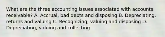 What are the three accounting issues associated with accounts receivable? A. Accrual, bad debts and disposing B. Depreciating, returns and valuing C. Recognizing, valuing and disposing D. Depreciating, valuing and collecting