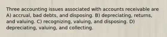 Three accounting issues associated with accounts receivable are A) accrual, bad debts, and disposing. B) depreciating, returns, and valuing. C) recognizing, valuing, and disposing. D) depreciating, valuing, and collecting.