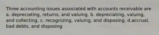 Three accounting issues associated with accounts receivable are a. depreciating, returns, and valuing. b. depreciating, valuing, and collecting. c. recognizing, valuing, and disposing. d.accrual, bad debts, and disposing