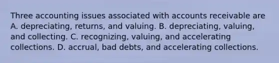 Three accounting issues associated with accounts receivable are A. depreciating, returns, and valuing. B. depreciating, valuing, and collecting. C. recognizing, valuing, and accelerating collections. D. accrual, bad debts, and accelerating collections.