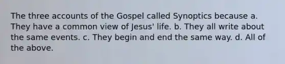 The three accounts of the Gospel called Synoptics because a. They have a common view of Jesus' life. b. They all write about the same events. c. They begin and end the same way. d. All of the above.