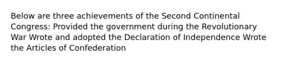 Below are three achievements of the Second Continental Congress: Provided the government during the Revolutionary War Wrote and adopted the Declaration of Independence Wrote the Articles of Confederation