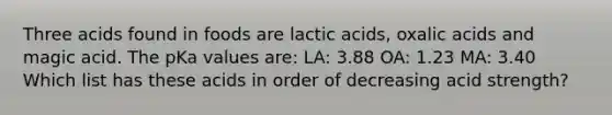 Three acids found in foods are lactic acids, oxalic acids and magic acid. The pKa values are: LA: 3.88 OA: 1.23 MA: 3.40 Which list has these acids in order of decreasing acid strength?